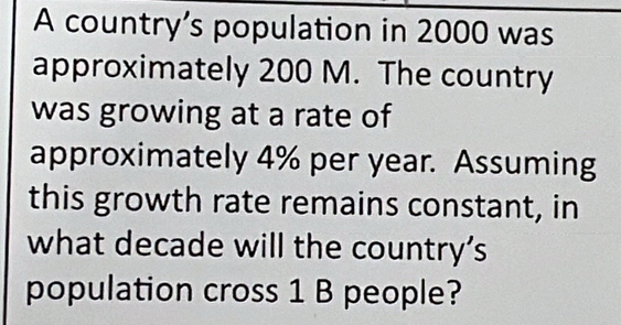 A country’s population in 2000 was 
approximately 200 M. The country 
was growing at a rate of 
approximately 4% per year. Assuming 
this growth rate remains constant, in 
what decade will the country’s 
population cross 1 B people?