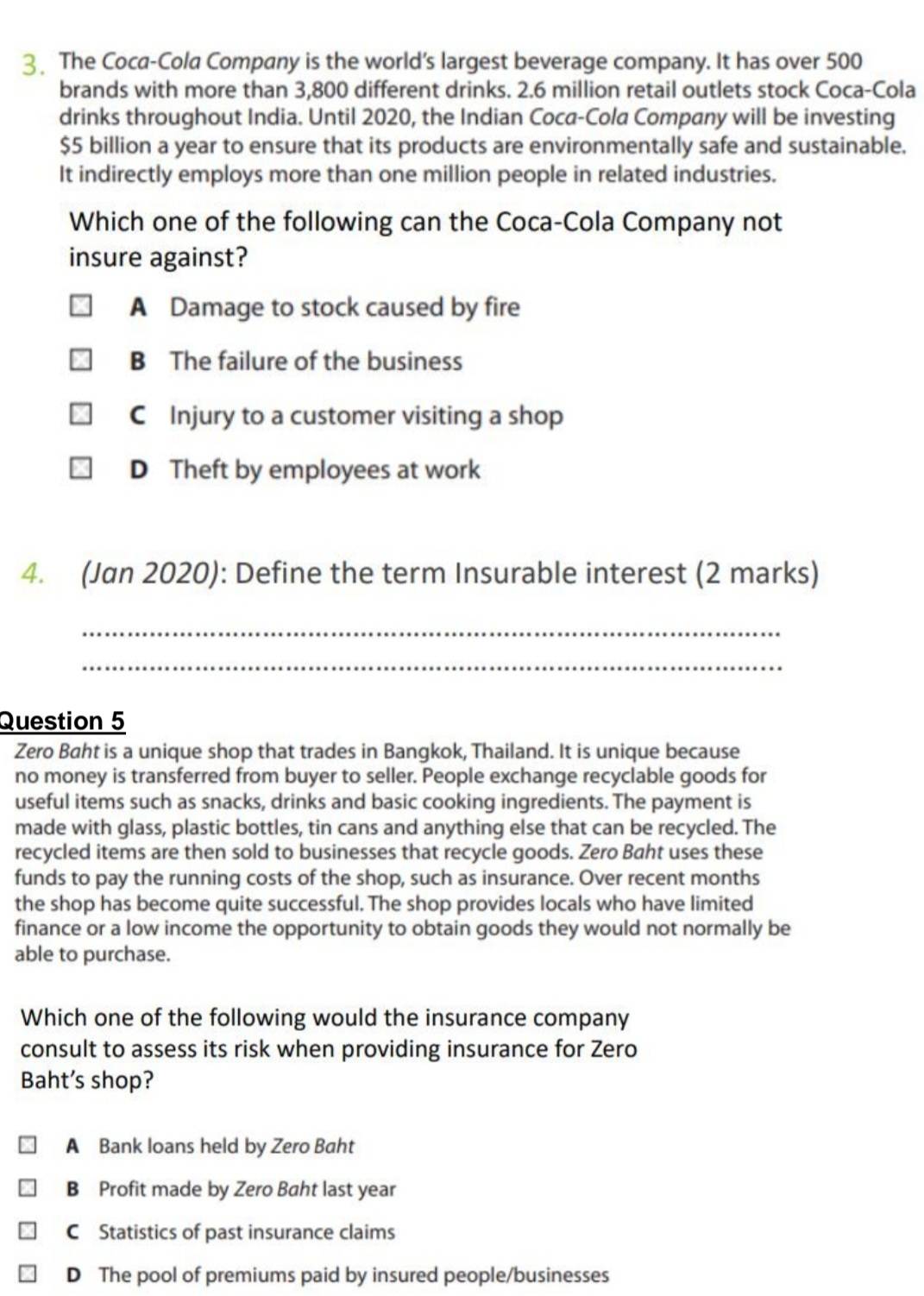 The Coca-Cola Company is the world’s largest beverage company. It has over 500
brands with more than 3,800 different drinks. 2.6 million retail outlets stock Coca-Cola
drinks throughout India. Until 2020, the Indian Coca-Cola Company will be investing
$5 billion a year to ensure that its products are environmentally safe and sustainable.
It indirectly employs more than one million people in related industries.
Which one of the following can the Coca-Cola Company not
insure against?
A Damage to stock caused by fire
B The failure of the business
C Injury to a customer visiting a shop
D Theft by employees at work
4. (Jan 2020): Define the term Insurable interest (2 marks)
_
_
Question 5
Zero Baht is a unique shop that trades in Bangkok, Thailand. It is unique because
no money is transferred from buyer to seller. People exchange recyclable goods for
useful items such as snacks, drinks and basic cooking ingredients. The payment is
made with glass, plastic bottles, tin cans and anything else that can be recycled. The
recycled items are then sold to businesses that recycle goods. Zero Baht uses these
funds to pay the running costs of the shop, such as insurance. Over recent months
the shop has become quite successful. The shop provides locals who have limited
finance or a low income the opportunity to obtain goods they would not normally be
able to purchase.
Which one of the following would the insurance company
consult to assess its risk when providing insurance for Zero
Baht’s shop?
A Bank loans held by Zero Baht
B Profit made by Zero Baht last year
C Statistics of past insurance claims
D The pool of premiums paid by insured people/businesses