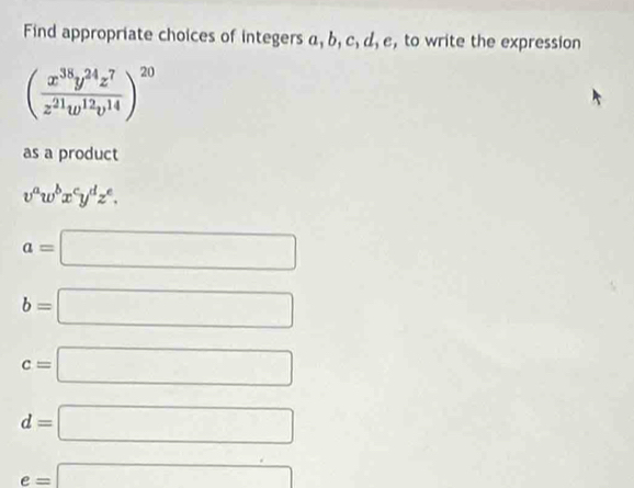 Find appropriate choices of integers a, b, c, d, e, to write the expression
( x^(38)y^(24)z^7/z^(21)w^(12)v^(14) )^20
as a product
v^aw^bx^cy^dz^e.
a=□
b=□
c=□
d=□
e=□