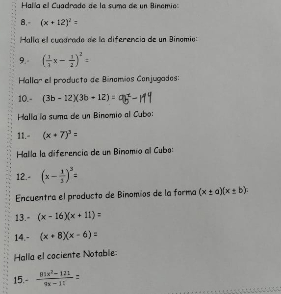 Halla el Cuadrado de la suma de un Binomio: 
8.- (x+12)^2=
Halla el cuadrado de la diferencia de un Binomio: 
9.- ( 1/3 x- 1/2 )^2=
Hallar el producto de Binomios Conjugados: 
10.- (3b-12)(3b+12)=
Halla la suma de un Binomio al Cubo: 
11.- (x+7)^3=
Halla la diferencia de un Binomio al Cubo: 
12.- (x- 1/3 )^3=
Encuentra el producto de Binomios de la forma (x± a)(x± b). 
13. - (x-16)(x+11)=
14.- (x+8)(x-6)=
Halla el cociente Notable: 
15. ^circ 