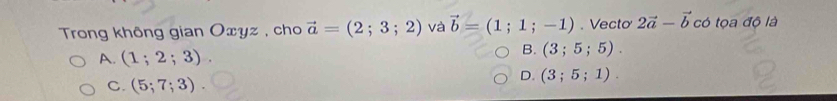 Trong không gian Oxyz , cho vector a=(2;3;2) và vector b=(1;1;-1). Vecto 2vector a-vector b có tọa độ là
A. (1;2;3).
B. (3;5;5).
C. (5;7;3).
D. (3;5;1).