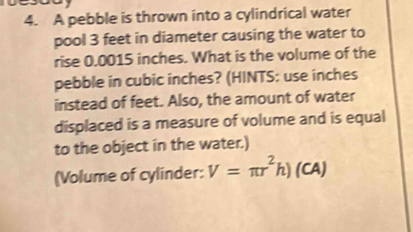 A pebble is thrown into a cylindrical water 
pool 3 feet in diameter causing the water to 
rise 0.0015 inches. What is the volume of the 
pebble in cubic inches? (HINTS: use inches
instead of feet. Also, the amount of water 
displaced is a measure of volume and is equal 
to the object in the water.) 
(Volume of cylinder: V=π r^2h)(CA)