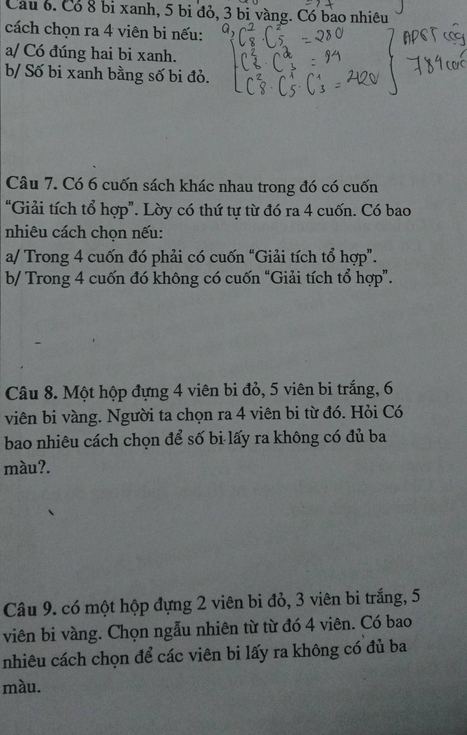 Cầu 6. Có 8 bị xanh, 5 bi đỏ, 3 bị vàng. Có bao nhiêu 
cách chọn ra 4 viên bi nếu: 
a/ Có đúng hai bi xanh. 
b/ Số bi xanh bằng số bi đỏ. 
Câu 7. Có 6 cuốn sách khác nhau trong đó có cuốn 
“Giải tích tổ hợp”. Lờy có thứ tự từ đó ra 4 cuốn. Có bao 
nhiêu cách chọn nếu: 
a/ Trong 4 cuốn đó phải có cuốn “Giải tích tổ hợp”. 
b/ Trong 4 cuốn đó không có cuốn “Giải tích tổ hợp”. 
Câu 8. Một hộp đựng 4 viên bi đỏ, 5 viên bi trắng, 6
viên bi vàng. Người ta chọn ra 4 viên bi từ đó. Hỏi Có 
bao nhiêu cách chọn để số bi lấy ra không có đủ ba 
màu?. 
Câu 9. có một hộp đựng 2 viên bi đỏ, 3 viên bi trắng, 5
viên bi vàng. Chọn ngẫu nhiên từ từ đó 4 viên. Có bao 
nhiêu cách chọn để các viên bi lấy ra không có đủ ba 
màu.