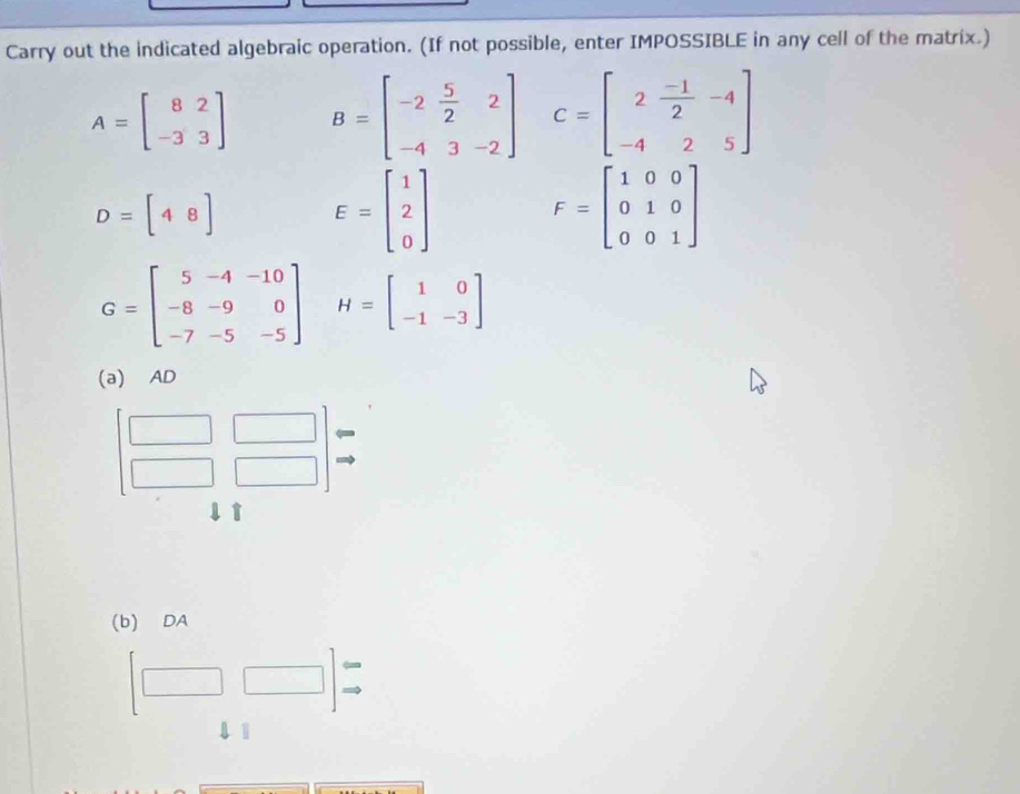 Carry out the indicated algebraic operation. (If not possible, enter IMPOSSIBLE in any cell of the matrix.)
A=beginbmatrix 8&2 -3&3endbmatrix B=beginbmatrix -2& 5/2 &2 -4&3&-2endbmatrix C=beginbmatrix 2& (-1)/2 &-4 -4&2&5endbmatrix
D=[48] E=beginbmatrix 1 2 0endbmatrix F=beginbmatrix 1&0&0 0&1&0 0&0&1endbmatrix
G=beginbmatrix 5&-4&-10 -8&-9&0 -7&-5&-5endbmatrix H=beginbmatrix 1&0 -1&-3endbmatrix
(a) AD
t 
(b) DA