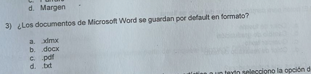 d. Margen
3) ¿Los documentos de Microsoft Word se guardan por default en formato?
a. .xlmx
b. .docx
c. .pdf
d. .txt
un texto selecciono la opción d