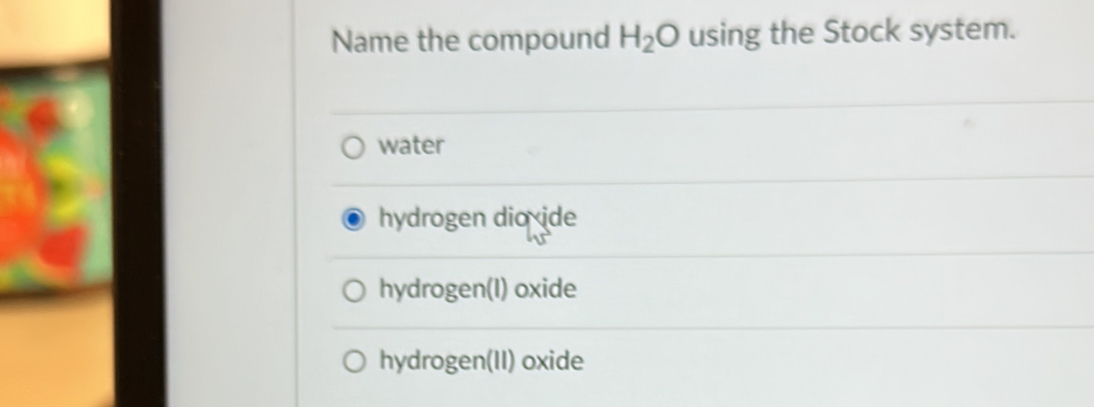 Name the compound H_2O using the Stock system.
water
hydrogen dio ide
hydrogen(I) oxide
hydrogen(II) oxide