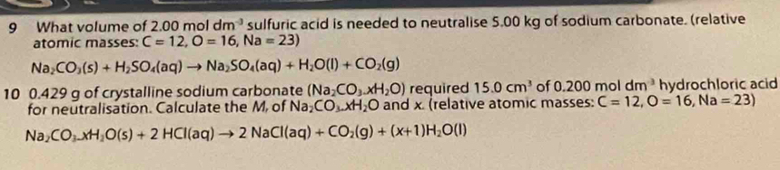 What volume of 2. 00moldm^(-3) sulfuric acid is needed to neutralise 5.00 kg of sodium carbonate. (relative 
atomic masses: C=12, O=16, Na=23)
Na_2CO_3(s)+H_2SO_4(aq)to Na_2SO_4(aq)+H_2O(l)+CO_2(g)
10 0.429 g of crystalline sodium carbonate (Na_2CO_3.xH_2O) required 15.0cm^3 of 0.200moldm^3 hydrochloric acid 
for neutralisation. Calculate the M, of Na_2CO_3.xH_2O and x. (relative atomic masses: C=12, O=16, Na=23)
Na_2CO_3.xH_2O(s)+2HCl(aq)to 2NaCl(aq)+CO_2(g)+(x+1)H_2O(l)