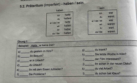 Präteritum (Imperfekt) - haben / sein 
haben sein 
ich 
ich hatte war 
du 
du hattest warst 
er / sie / es hatte er / sie / es war 
wir hatten wir waren 
ihr hattet ihr wart 
sie / Sie hatten sie/ Sio waren 
Übung 1 
Beispiel: Hatte_ er keine Zeit? 
a)_ du gestem im Kino? g)_ du krank? 
b)_ ihr Besuch? h)_ Sie letzte Woche in Köln? 
1) 
c)_ er in Urlaub? _der Film interessant? 
d)_ du Urlaub? j)_ ihr schon in der neuen Disko? 
e)_ ihr mit dem Essen zufrieden? k)_ du viel Arbeit? 
f_ Sie Probleme? 1)_ du schon bei Klaus?