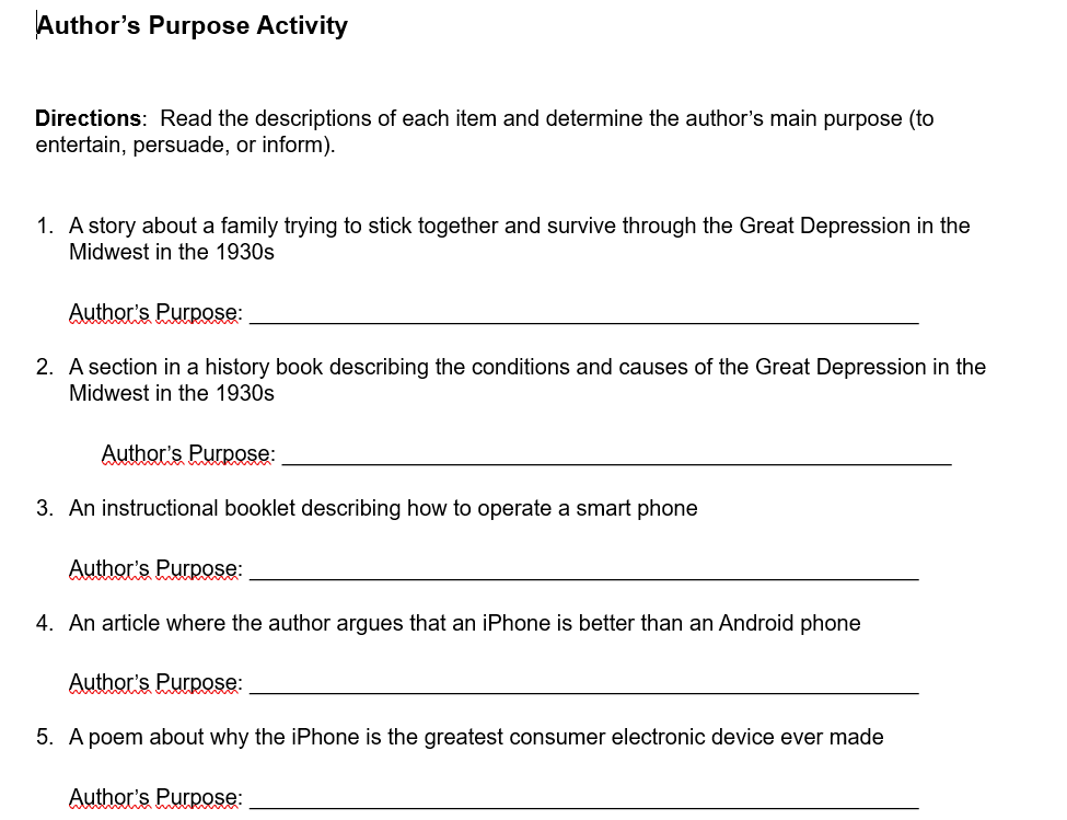 Author's Purpose Activity 
Directions: Read the descriptions of each item and determine the author's main purpose (to 
entertain, persuade, or inform). 
1. A story about a family trying to stick together and survive through the Great Depression in the 
Midwest in the 1930s 
Author's Purpose:_ 
2. A section in a history book describing the conditions and causes of the Great Depression in the 
Midwest in the 1930s 
Author's Purpose:_ 
3. An instructional booklet describing how to operate a smart phone 
Author's Purpose:_ 
4. An article where the author argues that an iPhone is better than an Android phone 
Author's Purpose:_ 
5. A poem about why the iPhone is the greatest consumer electronic device ever made 
Author's Purpose:_