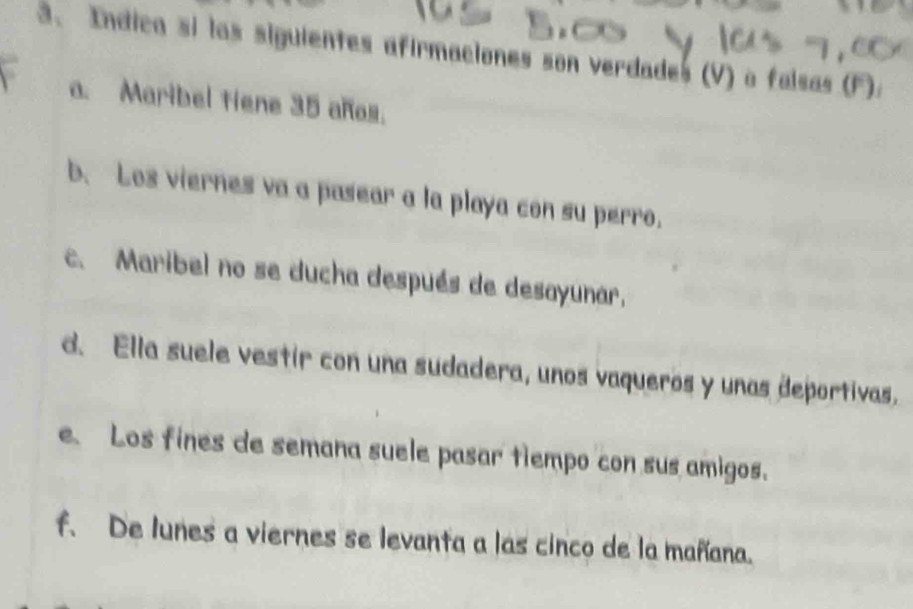 Indica si las siguientes afirmaciones son verdades (V) o falsas F 
a. Maribel tiene 35 años. 
b. Los viernes va a pasear a la playa con su perro. 
c. Maribel no se ducha después de desayunar, 
d. Ella suele vestir con una sudadera, unos vaqueros y unas deportivas. 
e. Los fines de semana suele pasar tiempo con sus amigos. 
f. De lunes a viernes se levanta a las cinco de la mañana.