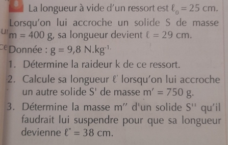 La longueur à vide d'un ressort est ell _0=25cm. 
Lorsqu'on lui accroche un solide S de masse 
u m=400g , sa longueur devient ell =29cm. 
Donnée : g=9,8N.kg^(-1.)
1. Détermine la raideur k de ce ressort. 
2. Calcule sa longueur ℓ' lorsqu'on lui accroche 
un autre solide S' de masse m'=750g. 
3. Détermine la masse m'' d'un solide S'' qu'il 
faudrait lui suspendre pour que sa longueur 
devienne ell ''=38cm.