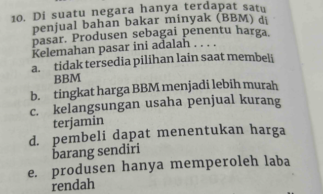 Di suatu negara hanya terdapat satu
penjual bahan bakar minyak (BBM) di
pasar. Produsen sebagai penentu harga.
Kelemahan pasar ini adalah . . . .
a. tidak tersedia pilihan lain saat membeli
BBM
b. tingkat harga BBM menjadi lebih murah
c. kelangsungan usaha penjual kurang
terjamin
d. pembeli dapat menentukan harga
barang sendiri
e. produsen hanya memperoleh laba
rendah