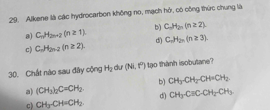 Alkene là các hydrocarbon không no, mạch hở, có công thức chung là
a) C_nH_2n+2(n≥ 1). b) C_nH_2n(n≥ 2).
d) C_nH_2n(n≥ 3).
c) C_nH_2n-2(n≥ 2). 
30. Chất nào sau đây cộng H_2 du (Ni,t^o) tạo thành isobutane?
b) CH_3-CH_2-CH=CH_2.
a) (CH_3)_2C=CH_2. CH_3-Cequiv C-CH_2-CH_3. 
d)
c) CH_3-CH=CH_2.