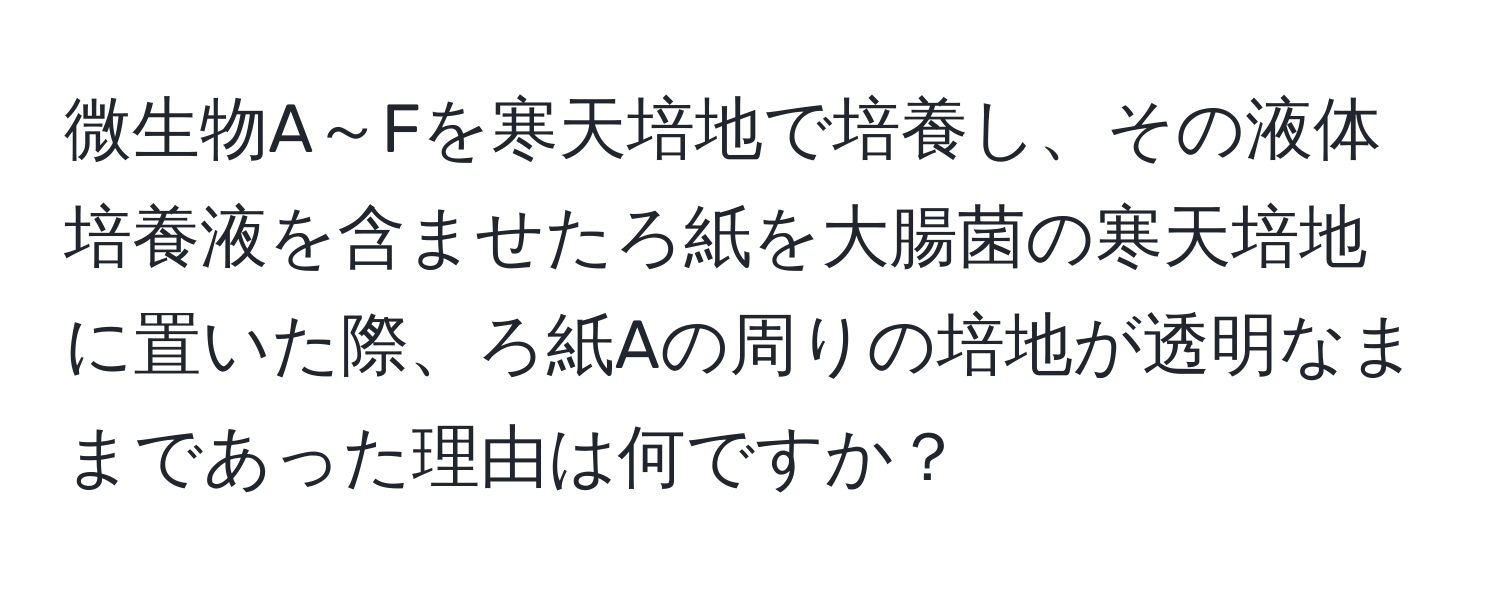 微生物A～Fを寒天培地で培養し、その液体培養液を含ませたろ紙を大腸菌の寒天培地に置いた際、ろ紙Aの周りの培地が透明なままであった理由は何ですか？