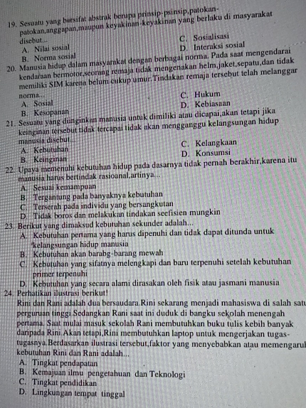 Sesuatu yang bersifat abstrak berupa prinsip-psinsip,patokan-
patokan,anggapan,maupun keyakinan-keyakinan yang berlaku di masyarakat
disebut...
A. Nilai sosial C. Sosialisasi
B. Norma sosial D. Interaksi sosial
20. Manusia hidup dalam masyarakat dengan berbagai norma. Pada saat mengendarai
kendaraan bermotor,seorang remaja tidak mengenakan helm,jaket,sepatu,dan tidak
memiliki SIM karena belum cukup umur.Tindakan remaja tersebut telah melanggar
norma. . . C. Hukum
A. Sosial
B. Kesopanan D. Kebiasaan
21. Sesuatu yang diinginkan manusia untuk dimiliki atau dicapai,akan tetapi jika
keinginan tersebut tidak tercapai tidak akan mengganggu kelangsungan hidup
manusia disebut.. C. Kelangkaan
A. Kebutuhan
B. Keinginan D. Konsumsi
22. Upaya memenuhi kebutuhan hidup pada dasarnya tidak pernah berakhir,karena itu
manusia harus bertindak rasioanal,artinya...
A. Sesuai kemampuan
B. Tergantung pada banyaknya kebutuhan
C. Terserah pada individu yang bersangkutan
D. Tidak boros dan melakukan tindakan seefisien mungkin
23. Berikut yang dimaksud kebutuhan sekunder adalah...
A. Kebutuhan pertama yang harus dipenuhi dan tidak dapat ditunda untuk
kelangsungan hidup manusia
B. Kebutuhan akan barabg-barang mewah
C. Kebutuhan yang sifatnya melengkapi dan baru terpenuhi setelah kebutuhan
primer terpenuhi
D. Kebutuhan yang secara alami dirasakan oleh fisik atau jasmani manusia
24. Perhatikan ilustrasi berikut!
Rini dan Rani adalah dua bersaudara Rini sekarang menjadi mahasiswa di salah sat
perguruan tinggi.Sedangkan Rani saat ini duduk di bangku sekolah menengah
pertama. Saat mulai masuk sekolah Rani membutuhkan buku tulis kebih banyak
daripada Rini.Akan tetapi,Rini membutuhkan laptop untuk mengerjakan tugas-
tugasnya.Berdasarkan ilustrasi tersebut,faktor yang menyebabkan atau memengarul
kebutuhan Rini dan Rani adalah...
A. Tingkat pendapatan
B. Kemajuan ilmu pengetahuan dan Teknologi
C. Tingkat pendidikan
D. Lingkungan tempat tinggal