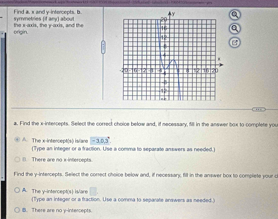 tomework.aspy?homeworkd=680745043&questiond=28dlushed=falsefcd>79604208cantorwax>yes
Find a. x and y-intercepts. b.
symmetries (if any) about
the x-axis, the y-axis, and the
Q
origin.
B
a. Find the x-intercepts. Select the correct choice below and, if necessary, fill in the answer box to complete you
A The x-intercept(s) is/are - 3, 0, 3.
(Type an integer or a fraction. Use a comma to separate answers as needed.)
B. There are no x-intercepts.
Find the y-intercepts. Select the correct choice below and, if necessary, fill in the answer box to complete your c
A. The y-intercept(s) is/are □. 
(Type an integer or a fraction. Use a comma to separate answers as needed.)
B. There are no y-intercepts.