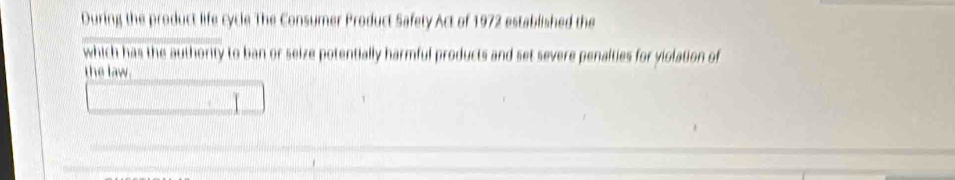 During the product life cycle The Consumer Product Safety Act of 1972 established the 
which has the authority to ban or seize potentially harmful products and set severe penalties for violation of 
the law.