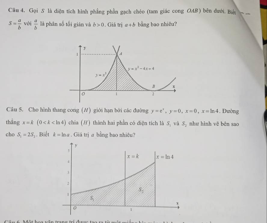 Gọi S là diện tích hình phẳng phần gạch chéo (tam giác cong OAB) bên dưới. Biết
S= a/b  với  a/b  là phân số tối giản và b>0. Giá trị a+b bằng bao nhiêu?
Câu 5. Cho hình thang cong (H) giới hạn bởi các đường y=e^x,y=0,x=0,x=ln 4. Đường
thắng x=k(0 chia (H) thành hai phần có diện tích là S_1 và S_2 như hình vẽ bên sao
cho S_1=2S_2. Biết k=ln a. Giá trị a bằng bao nhiêu?
Câu 6 Một hoa văn trang trí được tạ o