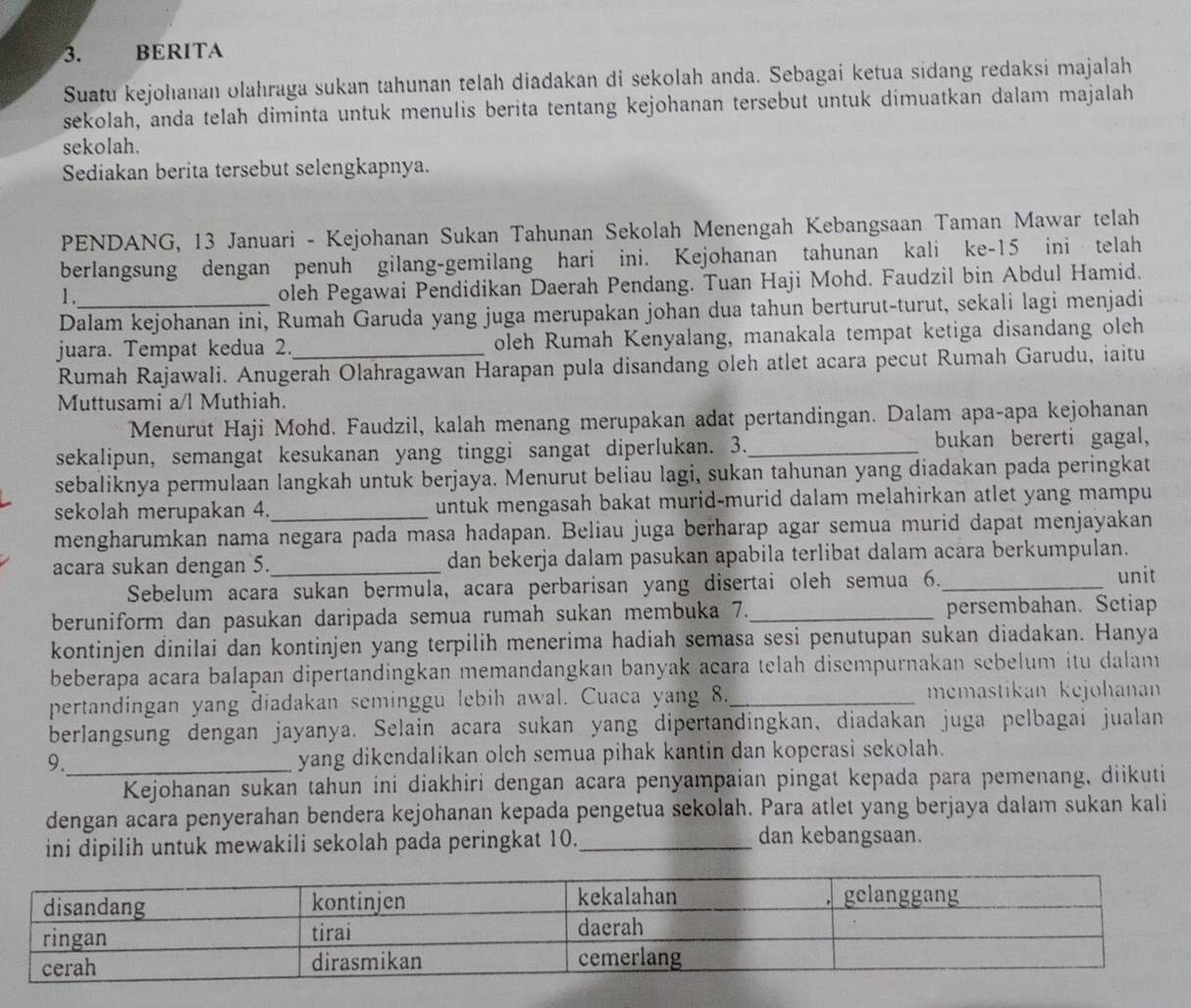 BERITA
Suatu kejohanan olahraga sukan tahunan telah diadakan di sekolah anda. Sebagai ketua sidang redaksi majalah
sekolah, anda telah diminta untuk menulis berita tentang kejohanan tersebut untuk dimuatkan dalam majalah
sekolah.
Sediakan berita tersebut selengkapnya.
PENDANG, 13 Januari - Kejohanan Sukan Tahunan Sekolah Menengah Kebangsaan Taman Mawar telah
berlangsung dengan penuh gilang-gemilang hari ini. Kejohanan tahunan kali ke-15 ini telah
1 . oleh Pegawai Pendidikan Daerah Pendang. Tuan Haji Mohd. Faudzil bin Abdul Hamid.
Dalam kejohanan ini, Rumah Garuda yang juga merupakan johan dua tahun berturut-turut, sekali lagi menjadi
juara. Tempat kedua 2._ oleh Rumah Kenyalang, manakala tempat ketiga disandang oleh
Rumah Rajawali. Anugerah Olahragawan Harapan pula disandang oleh atlet acara pecut Rumah Garudu, iaitu
Muttusami a/l Muthiah.
Menurut Haji Mohd. Faudzil, kalah menang merupakan adat pertandingan. Dalam apa-apa kejohanan
sekalipun, semangat kesukanan yang tinggi sangat diperlukan. 3._ bukan bererti gagal,
sebaliknya permulaan langkah untuk berjaya. Menurut beliau lagi, sukan tahunan yang diadakan pada peringkat
sekolah merupakan 4._ untuk mengasah bakat murid-murid dalam melahirkan atlet yang mampu
mengharumkan nama negara pada masa hadapan. Beliau juga berharap agar semua murid dapat menjayakan
acara sukan dengan 5. _dan bekerja dalam pasukan apabila terlibat dalam acara berkumpulan.
Sebelum acara sukan bermula, acara perbarisan yang disertai oleh semua 6._ unit
beruniform dan pasukan daripada semua rumah sukan membuka 7._ persembahan. Setiap
kontinjen dinilai dan kontinjen yang terpilih menerima hadiah semasa sesi penutupan sukan diadakan. Hanya
beberapa acara balapan dipertandingkan memandangkan banyak acara telah disempurnakan sebelum itu dalam
pertandingan yang diadakan seminggu lebih awal. Cuaca yang 8. _memastikan kejohanan
berlangsung dengan jayanya. Selain acara sukan yang dipertandingkan, diadakan juga pelbagai jualan
9._ yang dikendalikan olch semua pihak kantin dan koperasi sekolah.
Kejohanan sukan tahun ini diakhiri dengan acara penyampaian pingat kepada para pemenang, diikuti
dengan acara penyerahan bendera kejohanan kepada pengetua sekolah. Para atlet yang berjaya dalam sukan kali
ini dipilih untuk mewakili sekolah pada peringkat 10._
dan kebangsaan.