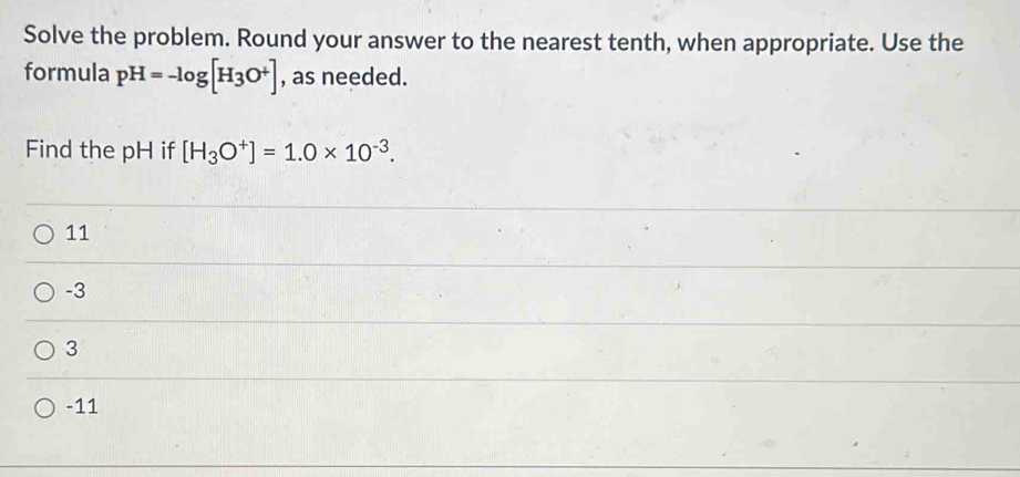 Solve the problem. Round your answer to the nearest tenth, when appropriate. Use the
formula pH=-log [H_3O^+] , as needed.
Find the pH if [H_3O^+]=1.0* 10^(-3).
11
-3
3
-11