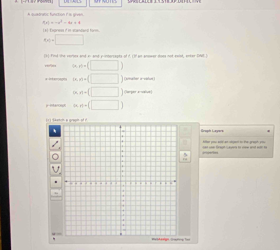 [-71,07Points] DETAILS MY NOTES SPRECALC8 3.1.518.xP.DEFECTIVE 
A quadratic function f is given.
f(x)=-x^2-4x+4
(a) Express f in standard form.
f(x)=□
(b) Find the vertex and x - and y-intercepts of f. (If an answer does not exist, enter DNE.) 
vertex (x,y)=(□ )
x-intercepts (x,y)=(□ ) (smaller x -value)
(x,y)=(□ ) (larger x -value) 
y-intercept (x,y)=(□ )
(c) Sketch a graph of f. 
Graph Layers 《 
After you add an object to the graph you 
can use Graph Layers to view and edit its 
properties. 
Fill 
No 
Solutie 
A He 
WebAssign. Graphing Tool