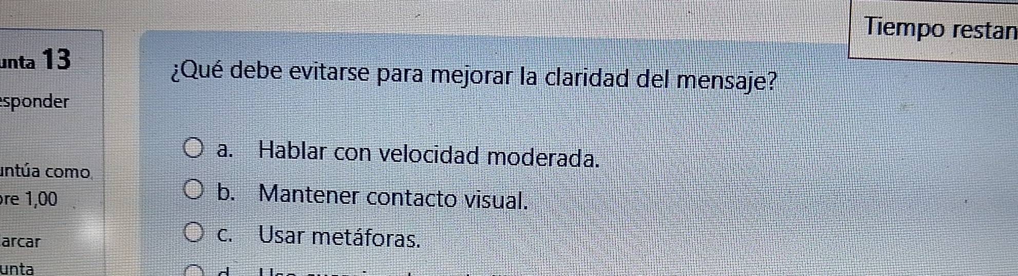 Tiempo restan
unta 13
¿Qué debe evitarse para mejorar la claridad del mensaje?
sponder
a. Hablar con velocidad moderada.
untúa como,
re 1,00 b. Mantener contacto visual.
arcar
c. Usar metáforas.
unta