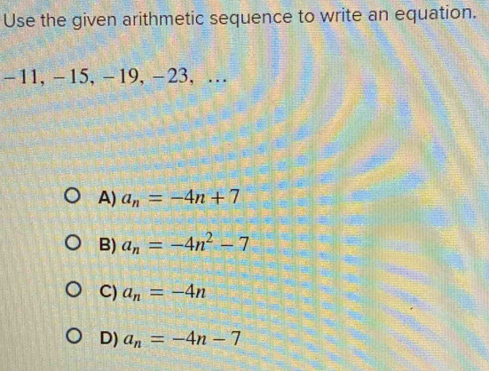 Use the given arithmetic sequence to write an equation.
-11, -15, -19, −23, …
A) a_n=-4n+7
B) a_n=-4n^2-7
C) a_n=-4n
D) a_n=-4n-7