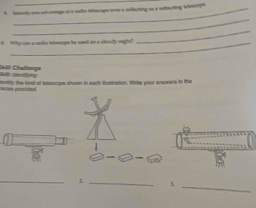 limaly one adsanmiage of a vadio teloscope over a milecting oe a refincting telescope 
_ 
6. Why can a radia trescope be used on a cloudy right? 
_ 
Skilll Chaßßenge 
kll: centfying 
tantify the kind of telescope shown in each illustration. Whrite your answers in the 
paces prsíded 
_ 
_2 
_3