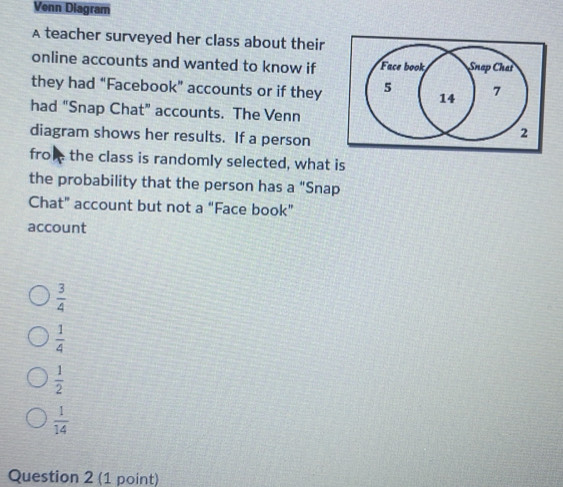 Venn Diagram
A teacher surveyed her class about their
online accounts and wanted to know if Face book Snap Chat
they had “Facebook” accounts or if they 5 14 7
had “Snap Chat” accounts. The Venn
diagram shows her results. If a person
2
froe the class is randomly selected, what is
the probability that the person has a "Snap
Chat” account but not a “Face book”
account
 3/4 
 1/4 
 1/2 
 1/14 
Question 2 (1 point)