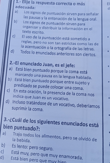 1.- Elije la respuesta correcta o más El
adecuada:
d
a) Los signos de puntuación sirven para señalar
las pausas y la entonación de la lengua oral.
b) Los signos de puntuación sirven para
organizar y distribuir la Información en el
texto escrito.
c) El uso de la puntuación está sometido a
reglas, pero no son tan estrictas como las de
la acentuación o la ortografía de las letras.
d) Todos lo enunciados anteriores son ciertos.
2.-El enunciado Juan, es el jefe:
a) Está bien puntuado porque la coma está
marcando una pausa en la lengua hablada.
b) Está bien puntuado porque entre sujeto y
predicado se puede colocar una coma.
c) En esta oración, la presencia de la coma nos
indica que Juan es un vocativo.
d) Incluso tratándose de un vocativo, deberíamos
suprimir la coma.
3.-¿Cuál de los siguientes enunciados está
bien puntuado?:
a) Trajo todos los alimentos, pero se olvidó de
la bebida.
b) Es lento: pero seguro.
c) Está muy, pero que muy enamorada.
d) Está bien pero que mụy hiện