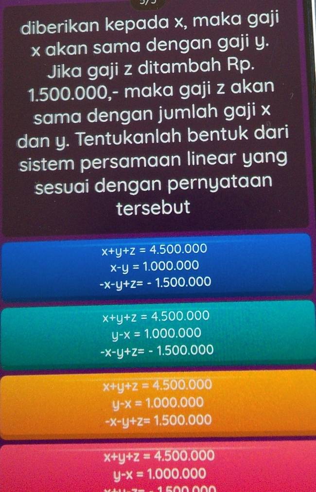 diberikan kepada x, maka gaji
x akan sama dengan gaji y.
Jika gaji z ditambah Rp.
1.500.000,- maka gaji z akan
sama dengan jumlah gaji x
dan y. Tentukanlah bentuk dari
sistem persamaan linear yang
sesuai dengan pernyataan
tersebut
x+y+z=4.500.000
x-y=1.000.000
-x-y+z=-1.500.000
x+y+z=4.500.000
y-x=1.000.000
-x-y+z=-1.500.000
x+y+z=4.500,000
y-x=1.000.000
-x-y+z=1.500.000
x+y+z=4.500,000
y-x=1.000.000
△ BODOO