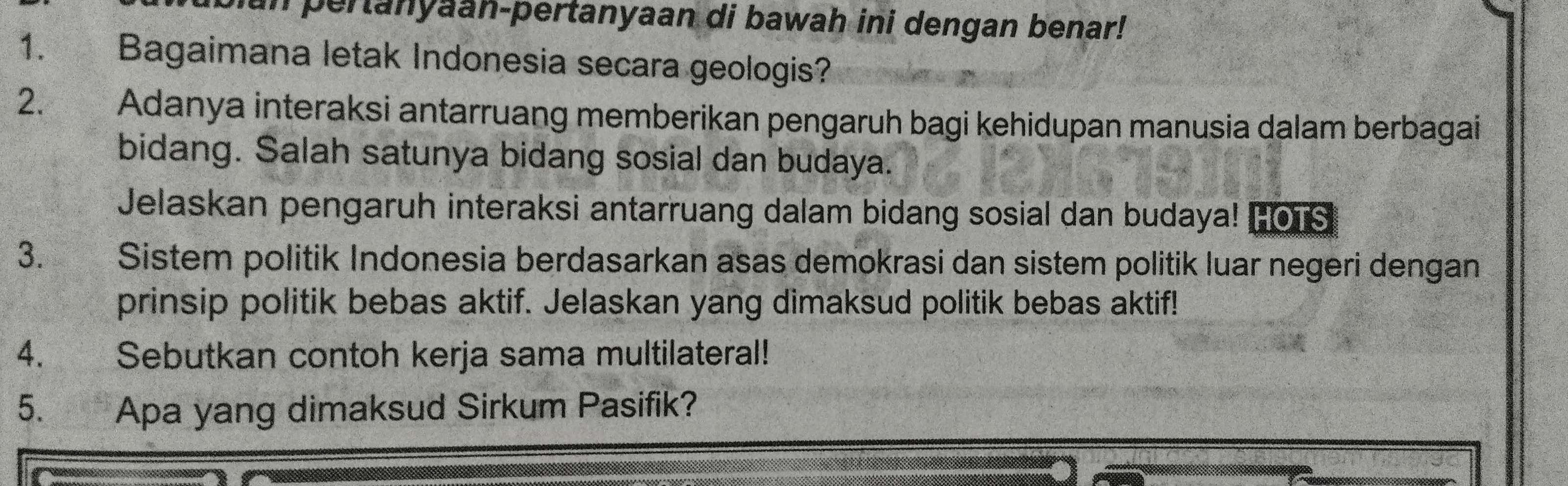 in pertanyaan-pertanyaan di bawah ini dengan benar! 
1. Bagaimana letak Indonesia secara geologis? 
2. Adanya interaksi antarruang memberikan pengaruh bagi kehidupan manusia dalam berbagai 
bidang. Salah satunya bidang sosial dan budaya. 
Jelaskan pengaruh interaksi antarruang dalam bidang sosial dan budaya! Hors 
3. Sistem politik Indonesia berdasarkan asas demokrasi dan sistem politik luar negeri dengan 
prinsip politik bebas aktif. Jelaskan yang dimaksud politik bebas aktif! 
4. Sebutkan contoh kerja sama multilateral! 
5. Apa yang dimaksud Sirkum Pasifik?