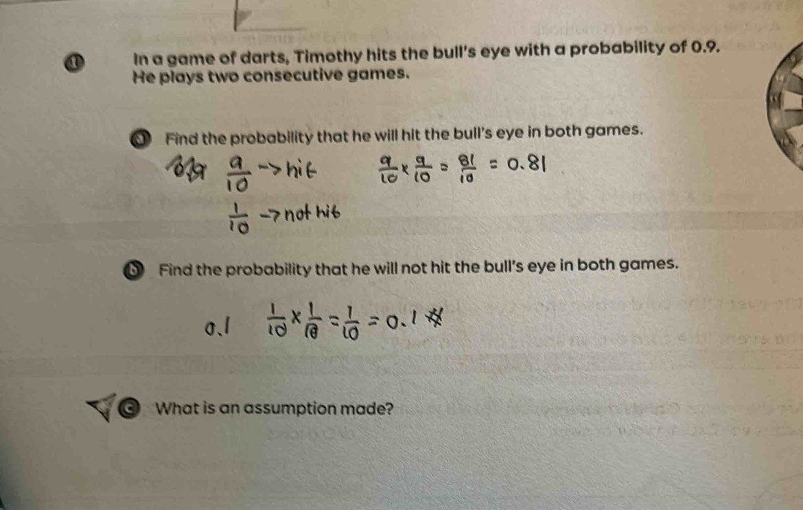 ① In a game of darts, Timothy hits the bull's eye with a probability of 0.9. 
He plays two consecutive games. 
Find the probability that he will hit the bull's eye in both games. 
Find the probability that he will not hit the bull's eye in both games. 
③ What is an assumption made?