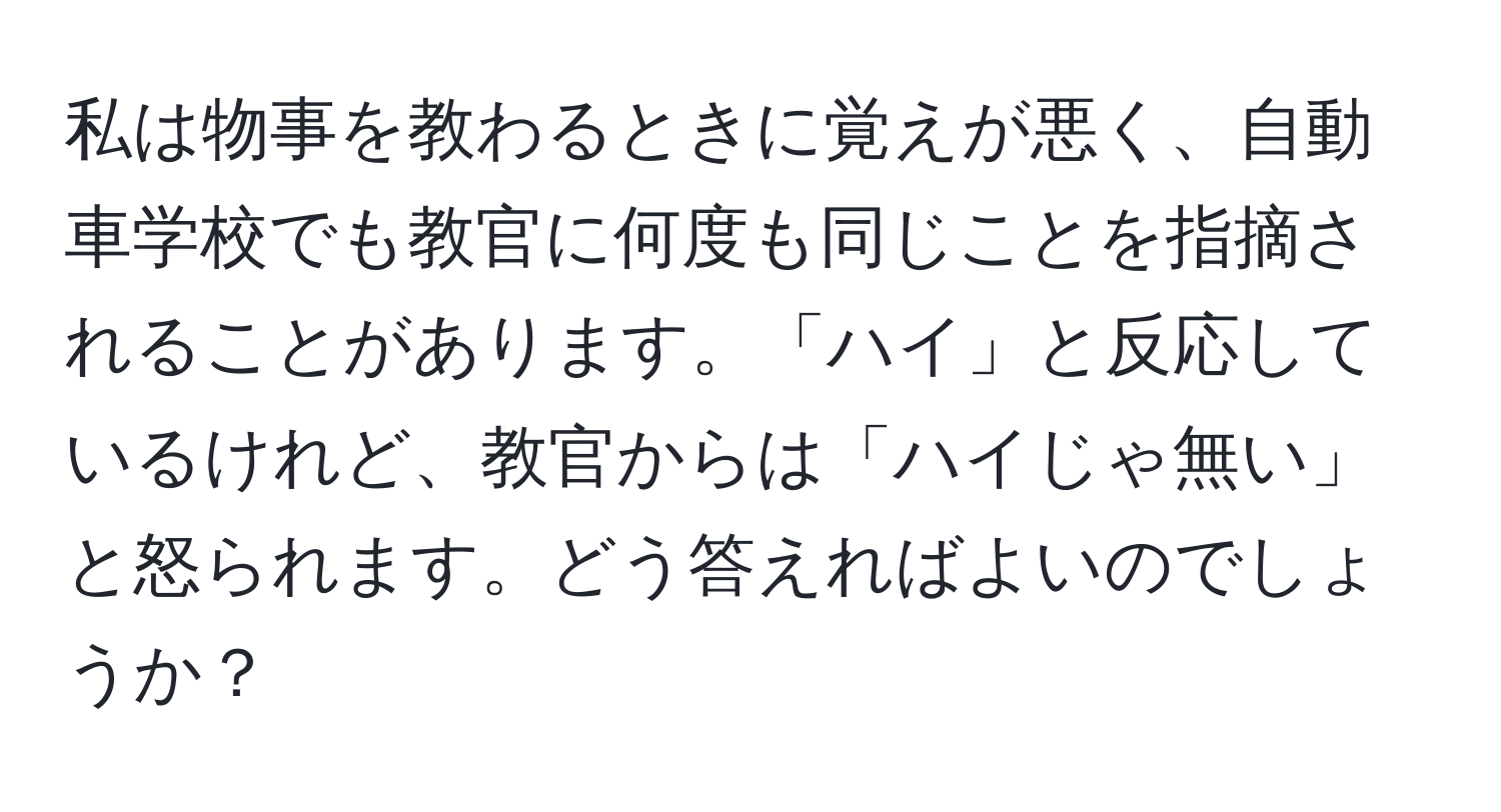 私は物事を教わるときに覚えが悪く、自動車学校でも教官に何度も同じことを指摘されることがあります。「ハイ」と反応しているけれど、教官からは「ハイじゃ無い」と怒られます。どう答えればよいのでしょうか？