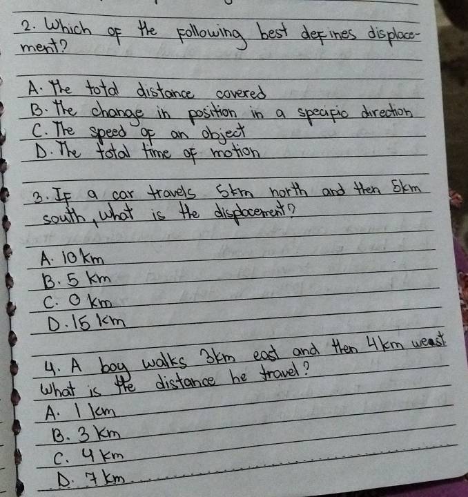 Which of the pollowing best defines displac
ment?
A. The total distance covered
B. the change in position in a specipic drection
C. The speed o an object
D. The total time of motion
3. If a car travels stm north and then Skm
south, what is the displocement?
A. 10km
B. 5 km
C. okm
D. 1S km
4. A boy walks bkm east and then Hkm weast
What is the distance he travel?
A. I km
B. 3 Km
C. y Km
D. JKm