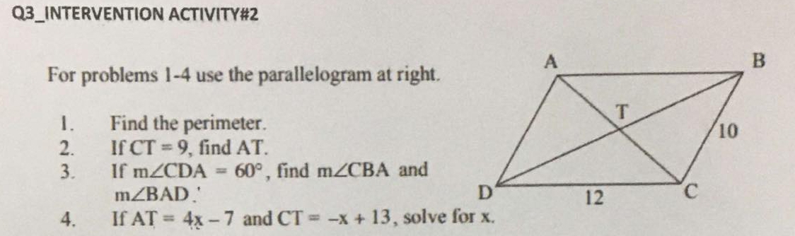 Q3_INTERVENTION ACTIVITY#2 
For problems 1-4 use the parallelogram at right. 
1. Find the perimeter. 
2. If CT=9 , find AT. 
3. €£ If m∠ CDA=60° , find m∠ CBA and
m∠ BAD
4. If AT=4x-7 and CT=-x+13 , solve for x.