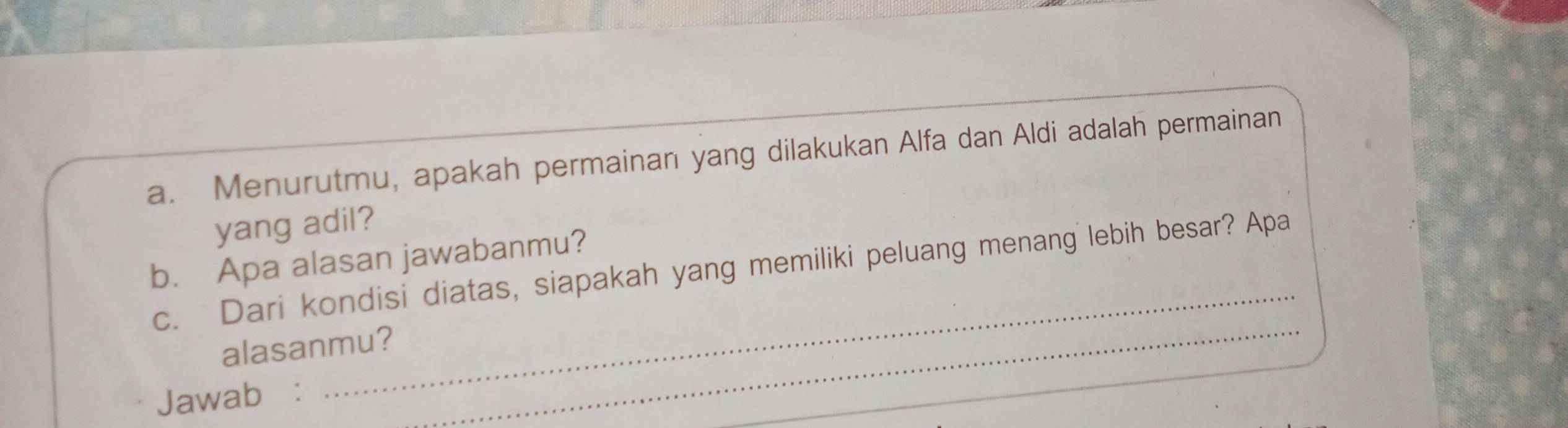 Menurutmu, apakah permainan yang dilakukan Alfa dan Aldi adalah permainan 
yang adil? 
_ 
b. Apa alasan jawabanmu? 
c. Dari kondisi diatas, siapakah yang memiliki peluang menang lebih besar? Apa 
alasanmu?_ 
Jawab: