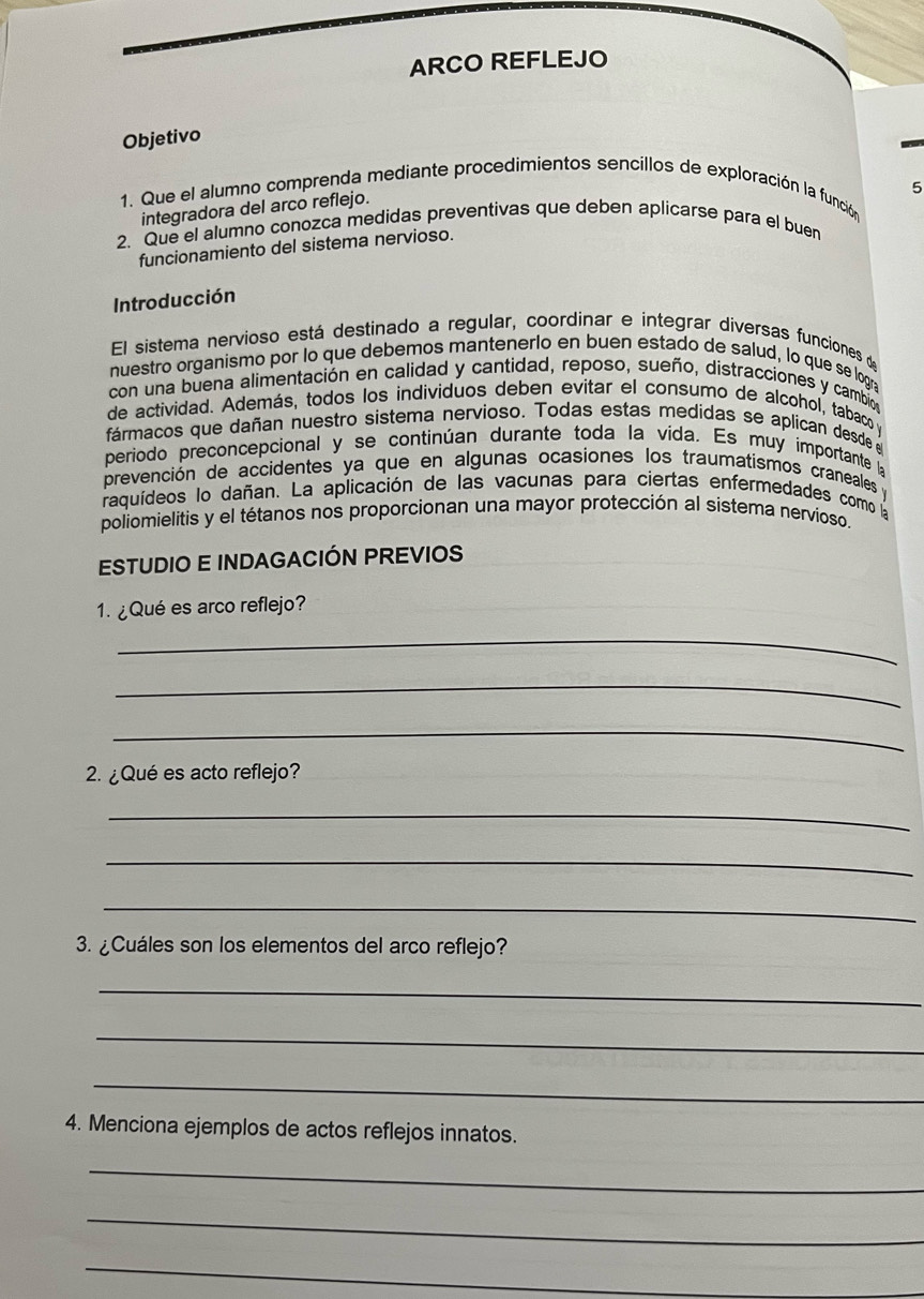 ARCO REFLEJO 
Objetivo 
5 
1. Que el alumno comprenda mediante procedimientos sencillos de exploración la función 
integradora del arco reflejo. 
2. Que el alumno conozca medidas preventivas que deben aplicarse para el buen 
funcionamiento del sistema nervioso. 
Introducción 
El sistema nervioso está destinado a regular, coordinar e integrar diversas funciones d 
nuestro organismo por lo que debemos mantenerlo en buen estado de salud, lo que se logr 
con una buena alimentación en calidad y cantidad, reposo, sueño, distracciones y cambios 
de actividad. Además, todos los individuos deben evitar el consumo de alcohol, tabaco y 
fármacos que dañan nuestro sistema nervioso. Todas estas medidas se aplican desde 
periodo preconcepcional y se continúan durante toda la vida. Es muy importante 
prevención de accidentes ya que en algunas ocasiones los traumatismos craneales y 
raquídeos lo dañan. La aplicación de las vacunas para ciertas enfermedades como la 
poliomielitis y el tétanos nos proporcionan una mayor protección al sistema nervioso. 
ESTUDIO E INDAGACIÓN PREVIOS 
1. ¿Qué es arco reflejo? 
_ 
_ 
_ 
2. ¿Qué es acto reflejo? 
_ 
_ 
_ 
3. ¿Cuáles son los elementos del arco reflejo? 
_ 
_ 
_ 
4. Menciona ejemplos de actos reflejos innatos. 
_ 
_ 
_