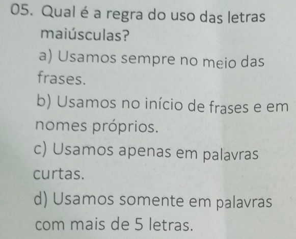 Qual é a regra do uso das letras
maiúsculas?
a) Usamos sempre no meio das
frases.
b) Usamos no início de frases e em
nomes próprios.
c) Usamos apenas em palavras
curtas.
d) Usamos somente em palavras
com mais de 5 letras.