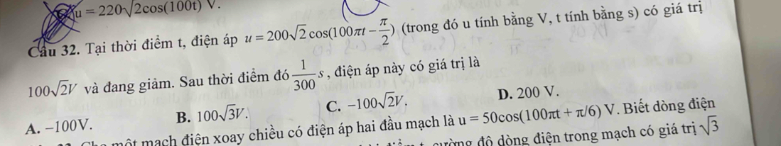 a u=220sqrt(2cos (100t)V.)
Cầu 32. Tại thời điểm t, điện áp u=200sqrt(2)cos (100π t- π /2 ) (trong đó u tính bằng V, t tính bằng s) có giá trị
100sqrt(2)V và đang giảm. Sau thời điểm đó  1/300 s , điện áp này có giá trị là
A. −100V. B. 100sqrt(3)V. C. -100sqrt(2)V. D. 200 V.
một mạch điện xoay chiều có điện áp hai đầu mạch là u=50cos (100π t+π /6)V. Biết dòng điện
đường độ dòng điện trong mạch có giá trị sqrt(3)