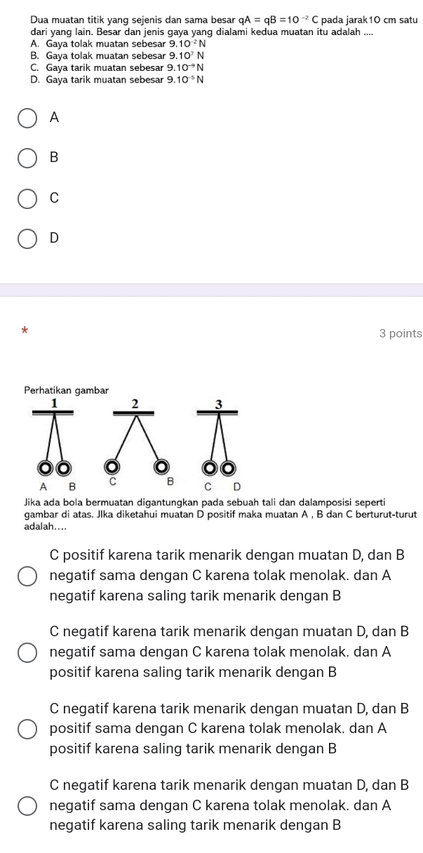 Dua muatan titik yang sejenis dan sama besar qA=qB=10^(-2)C pada jarak10 cm satu
dari yang lain. Besar dan jenis gaya yang dialami kedua muatan itu adalah ....
A. Gaya tolak muatan sebesar 9.10^(-2)N
B. Gaya tolak muatan sebesar 9.10^7N
C. Gaya tarik muatan sebesar 9.10^(-9)N
D. Gaya tarik muatan sebesar 9 10^(-5)N
A
B
C
D
3 points
Jika ada bola bermuatan digantungkan pada sebuah tali dan dalamposisi seperti
gambar di atas. Jlka diketahui muatan D positif maka muatan A , B dan C berturut-turut
adalah....
C positif karena tarik menarik dengan muatan D, dan B
negatif sama dengan C karena tolak menolak. dan A
negatif karena saling tarik menarik dengan B
C negatif karena tarik menarik dengan muatan D, dan B
negatif sama dengan C karena tolak menolak. dan A
positif karena saling tarik menarik dengan B
C negatif karena tarik menarik dengan muatan D, dan B
positif sama dengan C karena tolak menolak. dan A
positif karena saling tarik menarik dengan B
C negatif karena tarik menarik dengan muatan D, dan B
negatif sama dengan C karena tolak menolak. dan A
negatif karena saling tarik menarik dengan B