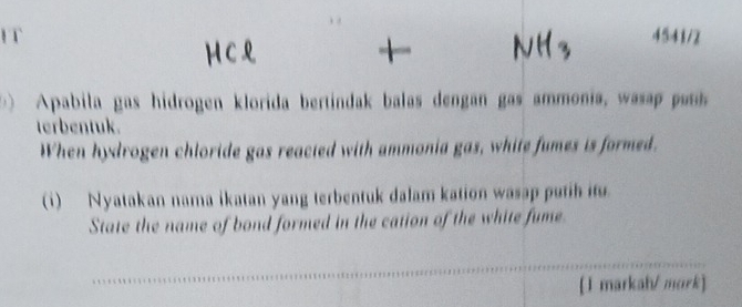 IT 4541/2 
HC 
Apabila gas hidrogen klorida bertindak balas dengan gas ammonia, was p 
terbentuk. 
When hydrogen chloride gas reacted with ammonia gas, white fumes is formed. 
(i) Nyatakan nama ikatan yang terbentuk dalam kation wasap putih it 
State the name of bond formed in the cation of the white fume. 
[1 markah/ mork]