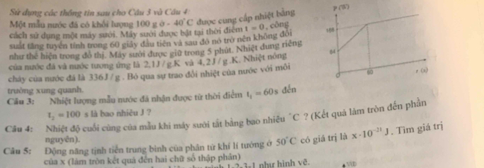 Sử dụng các thống tin sau cho Cầu 3 và Câu 4: 
Một mẫu nước đá có khối lượng 100go. 40°C được cung cấp nhiệt bằng P(W)
cách sử dụng một máy sưới. Máy sưới được bật tại thời điểm t=0 , công 
suất tăng tuyện tính trong 60 giây đầu tiên và sau đô nó trở nên không đôi 
như the^2 * hiện trong đồ thị. Máy sười được giữ trong 5 phút. Nhiệt dung riếng 
của nước đá và nước tương ứng là 2, 1J /g. K và 4,2J / g. K. Nhiệt nóng 64
6
o r (x) 
chảy của nước đá là 336J / g. Bó qua sự trao đổi nhiệt của nước với môi 
trường xung quanh. 
Cầu 3: Nhiệt lượng mẫu nước đã nhận được từ thời điểm t_1=60 s đến
t_2=100s là bao nhiêu J ? 
Câu 4: cuối cùng của mẫu khi máy sười tắt bằng bao nhiều "C ? (Kết quả làm tròn đến phần 
nguyên). 
Câu 5: Động năng tịnh tiến trung bình của phân tứ khí lí tướng ở 50°C có giá trị là x· 10^(-21)J. Tìm giá trị 
của x (làm tròn kết quả đến hai chữ số thập phân) như hình vẽ.
721