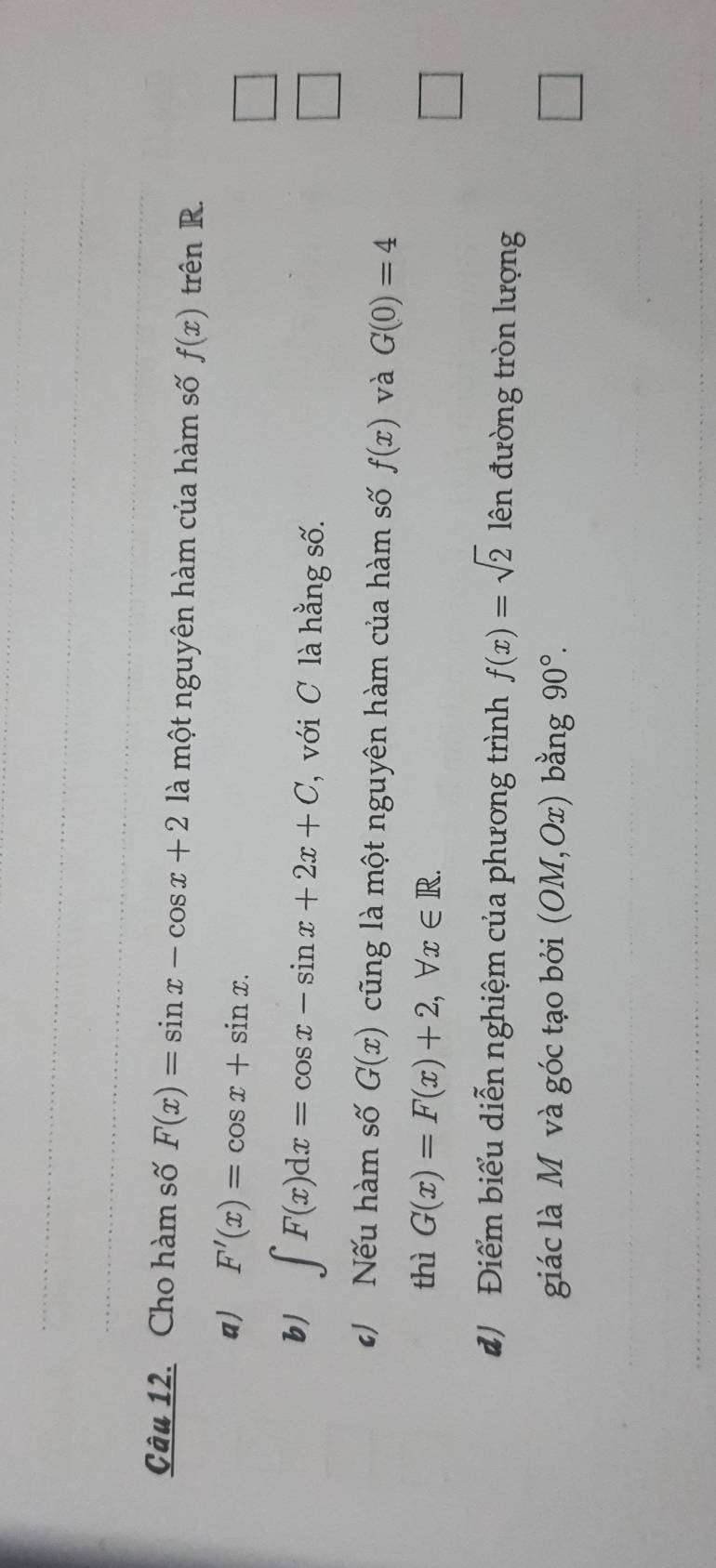 Cho hàm số F(x)=sin x-cos x+2 là một nguyên hàm của hàm số f(x) trên R. 
a) F'(x)=cos x+sin x. 
b) ∈t F(x)dx=cos x-sin x+2x+C ', với C hằng số. 
 □ /□   
Nếu hàm số G(x) cũng là một nguyên hàm của hàm số f(x) và G(0)=4
thì G(x)=F(x)+2, forall x∈ R. 
□ 
đ Điểm biểu diễn nghiệm của phương trình f(x)=sqrt(2) ên đường tròn lượng 
giác là M và góc tạo bởi (OM,Ox) bằng 90°. □