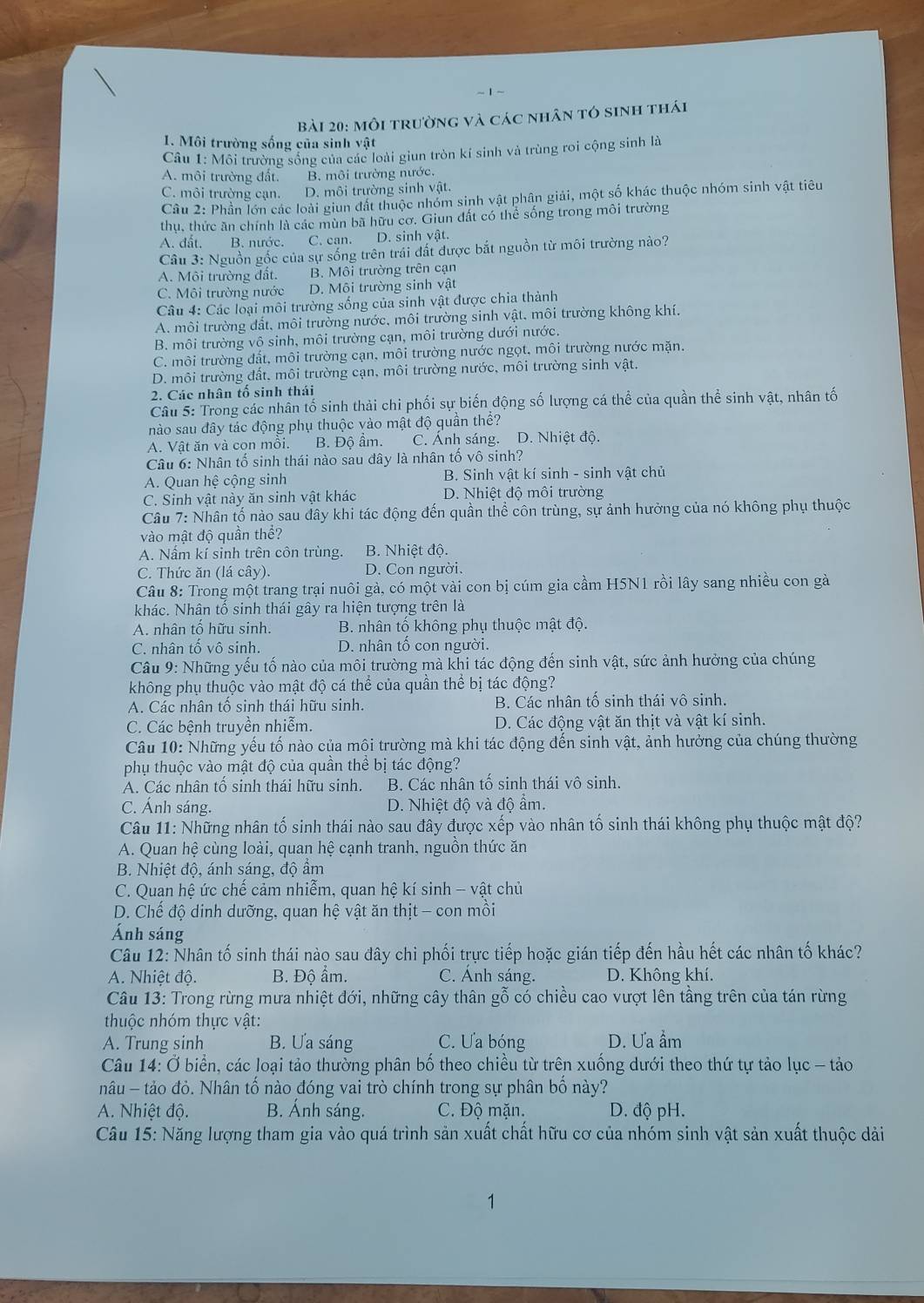 môi trường và các nhân tó sinh thái
1. Môi trường sống của sinh vật
Câu 1: Môi trường sống của các loài giun tròn kí sinh và trùng roi cộng sinh là
A. môi trường đất. B. môi trường nước.
C. môi trường cạn. D. môi trường sinh vật.
Câu 2: Phần lớn các loài giun đất thuộc nhóm sinh vật phân giải, một số khác thuộc nhóm sinh vật tiêu
thu, thức ăn chính là các mùn bã hữu cơ. Giun đất có thể sống trong môi trường
A. đất. B. nước. C. can. D. sinh vật.
Câu 3: Nguồn gốc của sự sống trên trái đất được bắt nguồn từ môi trường nào?
A. Môi trường đất. B. Môi trường trên cạn
C. Môi trường nước D. Môi trường sinh vật
Câu 4: Các loại môi trường sống của sinh vật được chia thành
A. môi trường đất, môi trường nước, môi trường sinh vật, môi trường không khí.
B. môi trường vô sinh, môi trường cạn, môi trường dưới nước.
C. môi trường đất, môi trường cạn, môi trường nước ngọt, môi trường nước mặn.
D. môi trường đất, môi trường cạn, môi trường nước, môi trường sinh vật.
2. Các nhân tố sinh thái
Câu 5: Trong các nhân tố sinh thải chi phối sự biến động số lượng cá thể của quần thể sinh vật, nhân tố
nào sau đây tác động phụ thuộc vào mật độ quần thể?
A. Vật ăn và con mồi. B. Độ ẩm. C. Ánh sáng. D. Nhiệt độ.
Câu 6: Nhân tố sinh thái nào sau đây là nhân tố vô sinh?
A. Quan hệ cộng sinh B. Sinh vật kí sinh - sinh vật chủ
C. Sinh vật này ăn sinh vật khác D. Nhiệt độ môi trường
Câu 7: Nhân tố nào sau đây khi tác động đến quần thể côn trùng, sự ảnh hưởng của nó không phụ thuộc
vào mật độ quần thể?
A. Nấm kí sinh trên côn trùng. B. Nhiệt độ.
C. Thức ăn (lá cây). D. Con người.
Câu 8: Trong một trang trại nuôi gà, có một vài con bị cúm gia cầm H5N1 rồi lây sang nhiều con gà
khác. Nhân tố sinh thái gây ra hiện tượng trên là
A. nhân tố hữu sinh.  B. nhân tổ không phụ thuộc mật độ.
C. nhân tố vô sinh. D. nhân tố con người.
Câu 9: Những yếu tố nào của môi trường mà khi tác động đến sinh vật, sức ảnh hưởng của chúng
không phụ thuộc vào mật độ cá thể của quần thể bị tác động?
A. Các nhân tố sinh thái hữu sinh. B. Các nhân tố sinh thái vô sinh.
C. Các bệnh truyền nhiễm. D. Các động vật ăn thịt và vật kí sinh.
Câu 10: Những yếu tố nào của mội trường mà khi tác động đến sinh vật, ảnh hưởng của chúng thường
phụ thuộc vào mật độ của quần thể bị tác động?
A. Các nhân tổ sinh thái hữu sinh. B. Các nhân tố sinh thái vô sinh.
C. Ánh sáng. D. Nhiệt độ và độ ẩm.
Câu 11: Những nhân tố sinh thái nào sau đây được xếp vào nhân tố sinh thái không phụ thuộc mật độ?
A. Quan hệ cùng loài, quan hệ cạnh tranh, nguồn thức ăn
B. Nhiệt độ, ánh sáng, đô ẩm
C. Quan hệ ức chế cảm nhiểm, quan hệ kí sinh - vật chủ
D. Chế độ dinh dưỡng, quan hệ vật ăn thịt - con mồi
Ánh sáng
Câu 12: Nhân tố sinh thái nào sau đây chi phối trực tiếp hoặc gián tiếp đến hầu hết các nhân tố khác?
A. Nhiệt độ. B. Độ ẩm. C. Anh sáng. D. Không khí.
Câu 13: Trong rừng mưa nhiệt đới, những cây thân gỗ có chiều cao vượt lên tầng trên của tán rừng
thuộc nhóm thực vật:
A. Trung sinh B. Ưa sáng C. Ưa bóng D. Ưa ẩm
Câu 14: Ở biển, các loại tảo thường phân bố theo chiều từ trên xuống dưới theo thứ tự tảo lục - tảo
nâu - tảo đỏ. Nhân tố nào đóng vai trò chính trong sự phân bố này?
A. Nhiệt độ. B. Ánh sáng. C. Độ mặn. D. độ pH.
Câu 15: Năng lượng tham gia vào quá trình sản xuất chất hữu cơ của nhóm sinh vật sản xuất thuộc dải