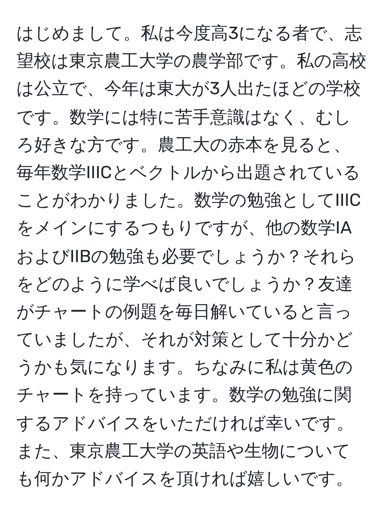 はじめまして。私は今度高3になる者で、志望校は東京農工大学の農学部です。私の高校は公立で、今年は東大が3人出たほどの学校です。数学には特に苦手意識はなく、むしろ好きな方です。農工大の赤本を見ると、毎年数学IIICとベクトルから出題されていることがわかりました。数学の勉強としてIIICをメインにするつもりですが、他の数学IAおよびIIBの勉強も必要でしょうか？それらをどのように学べば良いでしょうか？友達がチャートの例題を毎日解いていると言っていましたが、それが対策として十分かどうかも気になります。ちなみに私は黄色のチャートを持っています。数学の勉強に関するアドバイスをいただければ幸いです。また、東京農工大学の英語や生物についても何かアドバイスを頂ければ嬉しいです。