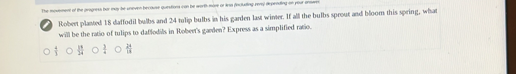 The movement of the progress bar may be uneven because questions can be worth more or less (including zero) depending on your answer.
Robert planted 18 daffodil bulbs and 24 tulip bulbs in his garden last winter. If all the bulbs sprout and bloom this spring, what
will be the ratio of tulips to daffodils in Robert's garden? Express as a simplified ratio.
 4/3   18/24   3/4   24/18 