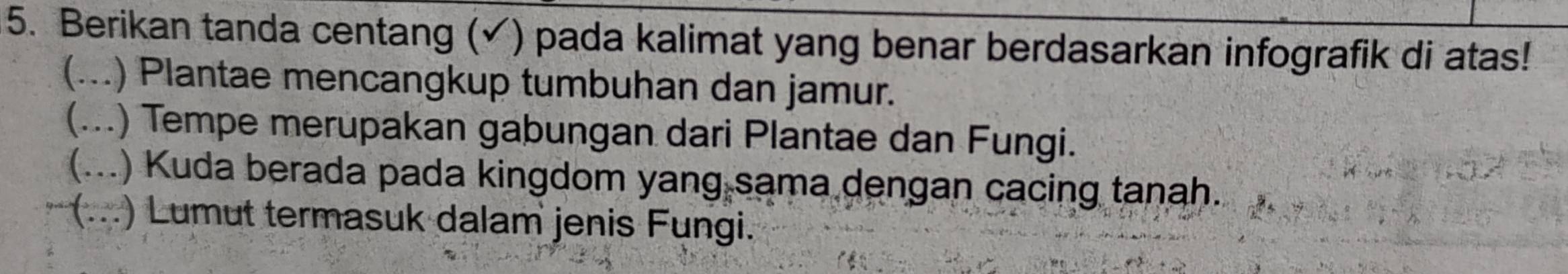 Berikan tanda centang (✓) pada kalimat yang benar berdasarkan infografik di atas!
(...) Plantae mencangkup tumbuhan dan jamur.
(...) Tempe merupakan gabungan dari Plantae dan Fungi.
(...) Kuda berada pada kingdom yang sama dengan cacing tanah.
(...) Lumut termasuk dalam jenis Fungi.