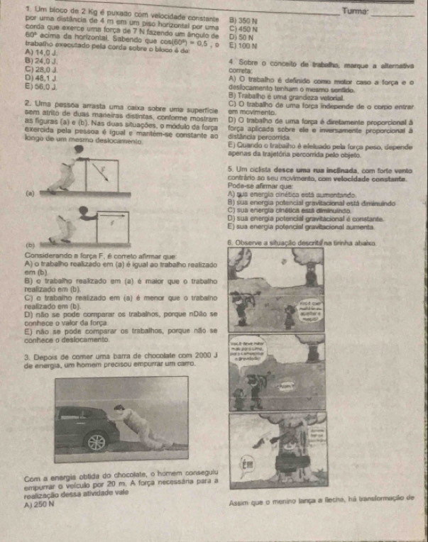 Turma:
1. Um bloco de 2 Kg é puxado com velocidade constante B) 350 N
_
por uma distância de 4 m em um piso horizontal por uma
corda que exerce uma força de 7 N fazendo um ângulo de C) 450 N D) 50 N
60° acima da horizontal. Sabendo que cos (60°)=0.5 , D
trabalho executado pela corda sobre o bíloco é de E) 100 N
A) 14,0 J.
B) 24,0 J. correta: 4. Sobre o conceito de trabalho, marque a alternativa
C) 28,0 J
D) 48.1 J A) O trabalho é dafinido como motor caso a força e o
E)56,0 J. deslocamento tenham o mesmo senfido.
B) Trabalho é uma grandeza vetorial.
2. Uma pessõa arrasta uma caixa sobre uma superfície C) O trabalho de uma força independe de o corpo entrar
sem atrilo de duas maneiras distintas, conforme mostram em moviments.
as figuras (a) e (b). Nas duas situações, o módulo da força D) O trabalho de uma força é diretamente proporcional à
exercida pela pessoa é igual e mantém-se constante ao distância percorrida força aplicada sobre ele e inversamente proporcional à
longo de um mesmo deslocamento E) Quando o trabalho é efeluado pela força peso, depende
apenas da trajetória percorrida pelo objeto.
5. Um ciclista desce uma rua inclinada, com forte vento
contrário so seu movimento, com velocidade constante.
Pode-se afirmar que
(a) A) sua energia cinética está aumentando.
B) sua energia potencial gravitacional está diminuindo
C) sua energía cinética está diminuindo
D) sua energia potencial gravitacional é constante.
f
E) sua energia polencial gravitacional aumenta
(b) 6a tirinha abaio.
Considerando a força F, é correto afirmar que
A) o trabalho realizado em (a) é igual ao trabalho realizado
em (b).
B) o trabalho realizado em (a) é maior que o trabalho
realizado em (b)
C) o trabalho realizado em (a) é menor que o trabalho
realizado em (b).
D) não se pode comparar os trabalhos, porque nDão se
conhece o valor da força
E) não se pode comparar os trabalhos, porque não se
conhece o deslocamento 
3. Depois de comer uma barra de chocolate com 2000 J 
de energia, um homem precisou empurrar um carro. 
Com a energia obtida do chocoliate, o homem conseguiu
empurrar o veículo por 20 m. A força necessária para a
realização dessa atividade vale
A) 250 N Assim que o menino lança a flecha, há transformação de