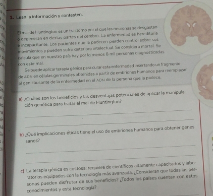 ρ 
1. Lean la información y contesten 
a 
t a 
El mal de Huntington es un trastorno por el que las neuronas se desgastan 
Ch o degeneran en ciertas partes del cerebro. La enfermedad es hereditaria 
e incapacitante. Los pacientes que la padecen pierden control sobre sus 
movimientos y pueden sufrir deterioro intelectual. Se considera mortal. Se 
calcula que en nuestro país hay por lo menos 8 mil personas diagnosticadas 
con este mal 
Se puede aplicar terapia génica para curar esta enfermedad insertando un fragmento 
de ADN en células germinales obtenidas a partir de embriones humanos para reemplazar 
o al gen causante de la enfermedad en el ADN de la persona que la padece. 
a) ¿Cuáles son los beneficios y las desventajas potenciales de aplicar la manipula- 
a ción genética para tratar el mal de Huntington? 
a 

_ 
_ 
b) ¿Qué implicaciones éticas tiene el uso de embriones humanos para obtener genes 
_ 
sanos? 
_ 
c) La terapia génica es costosa: requiere de científicos altamente capacitados y labo- 
ratorios equipados con la tecnología más avanzada. ¿Consideran que todas las per- 
sonas pueden disfrutar de sus beneficios? ¿Todos los países cuentan con estos 
conocimientos y esta tecnología?